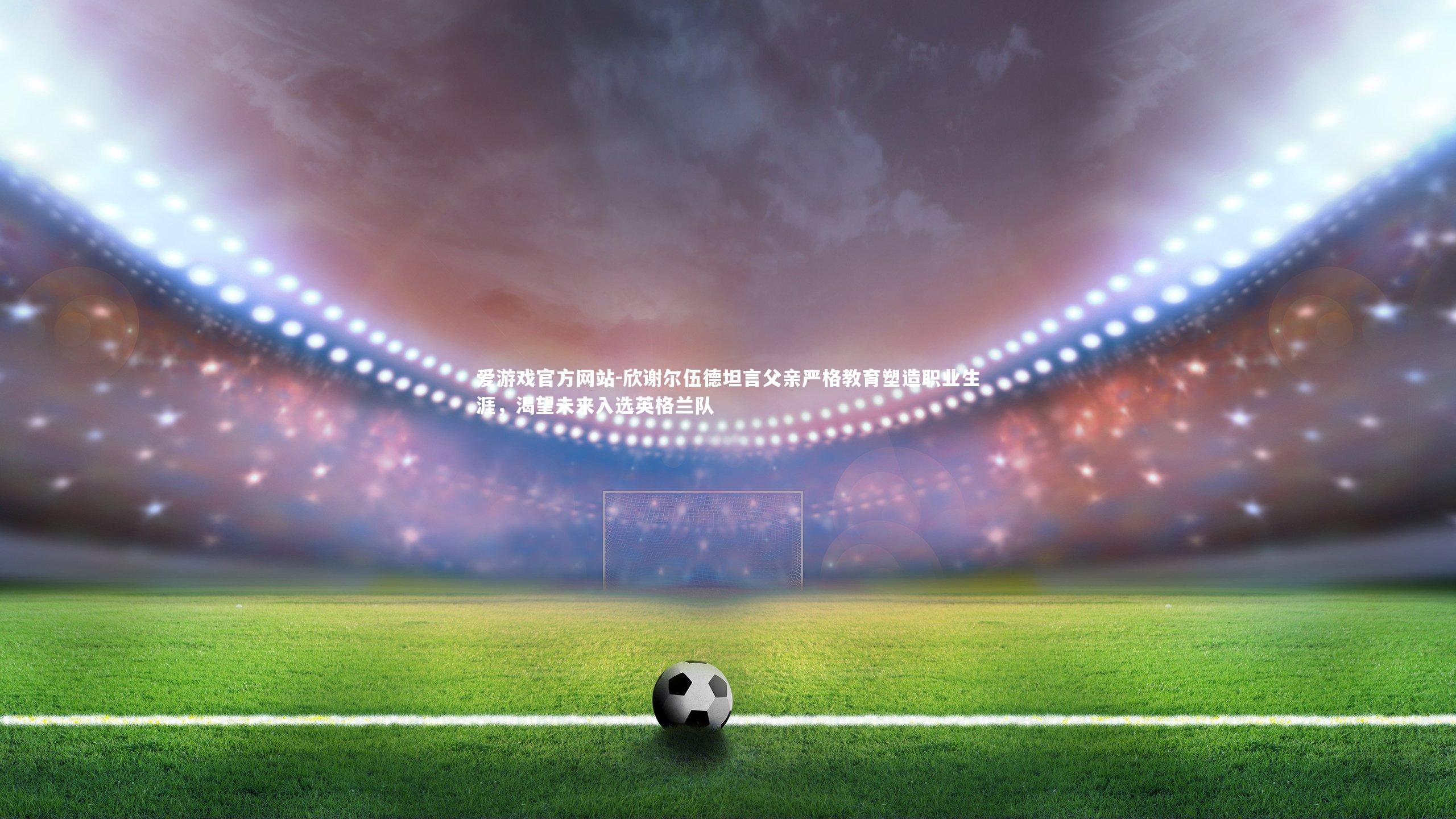 爱游戏官方网站-欣谢尔伍德坦言父亲严格教育塑造职业生涯，渴望未来入选英格兰队