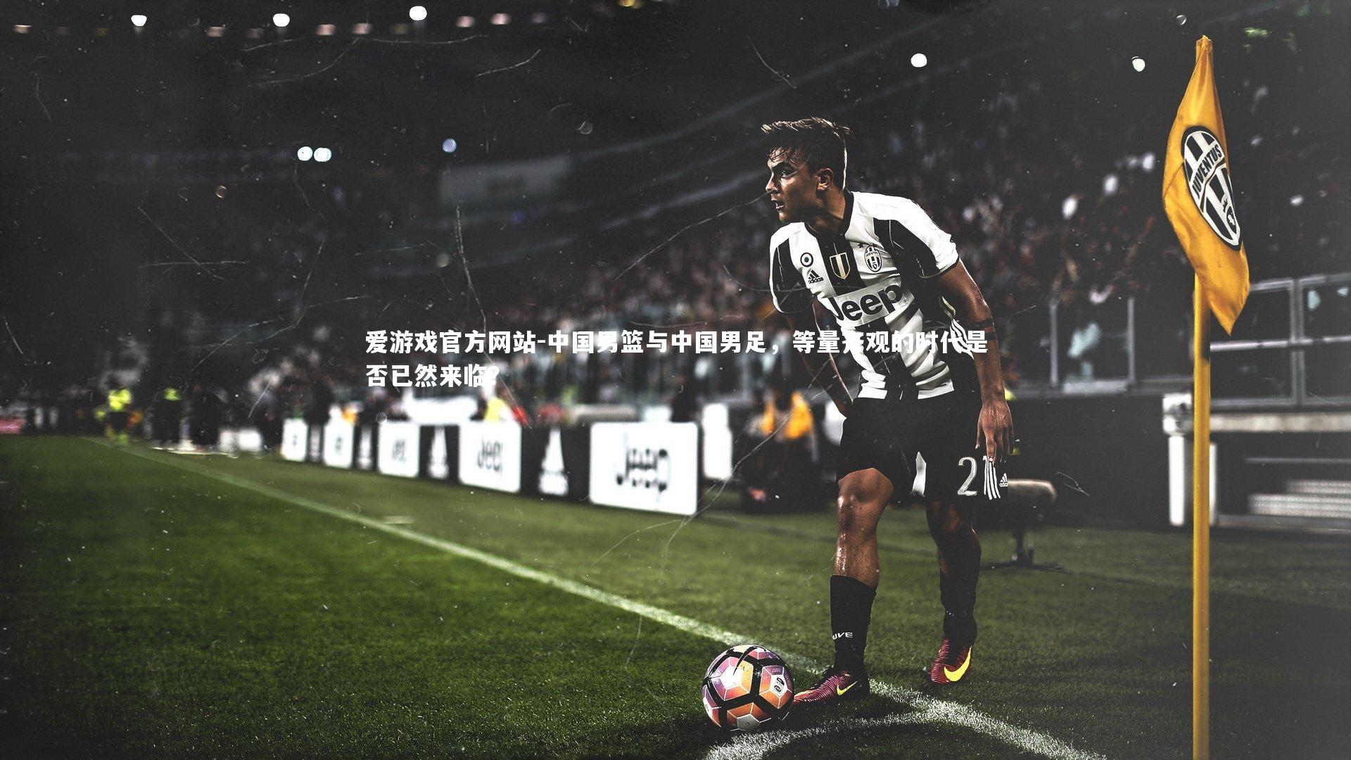 爱游戏官方网站-中国男篮与中国男足，等量齐观的时代是否已然来临？
